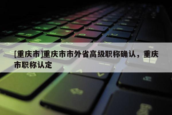 [重慶市]重慶市市外省高級職稱確認(rèn)，重慶市職稱認(rèn)定