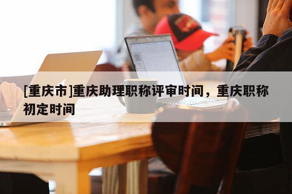 [重慶市]重慶助理職稱評(píng)審時(shí)間，重慶職稱初定時(shí)間