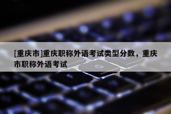 [重慶市]重慶職稱外語考試類型分?jǐn)?shù)，重慶市職稱外語考試