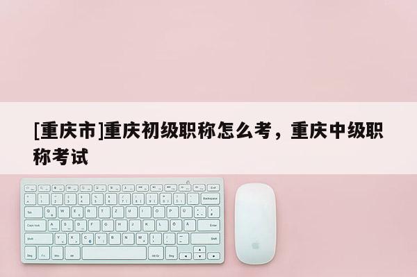 [重慶市]重慶初級職稱怎么考，重慶中級職稱考試