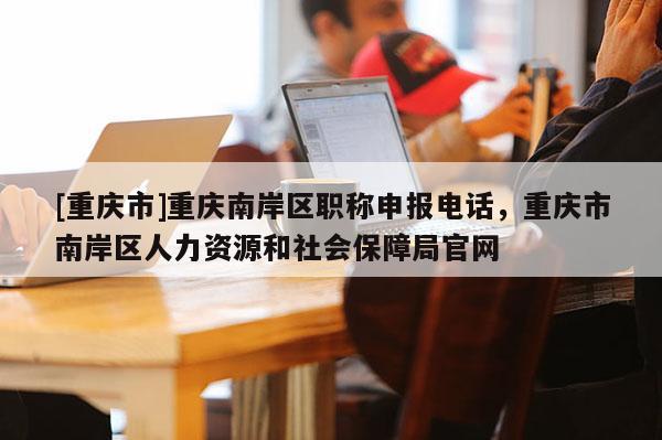 [重慶市]重慶南岸區(qū)職稱申報(bào)電話，重慶市南岸區(qū)人力資源和社會保障局官網(wǎng)