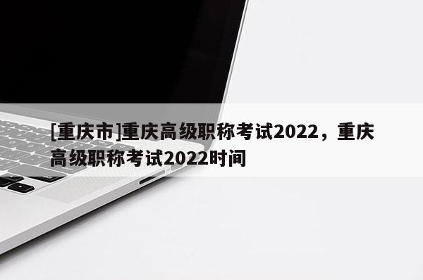 [重慶市]重慶高級職稱考試2022，重慶高級職稱考試2022時間