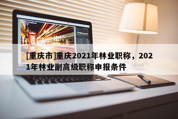 [重慶市]重慶2021年林業(yè)職稱，2021年林業(yè)副高級(jí)職稱申報(bào)條件