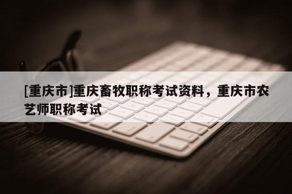 [重慶市]重慶畜牧職稱考試資料，重慶市農(nóng)藝師職稱考試