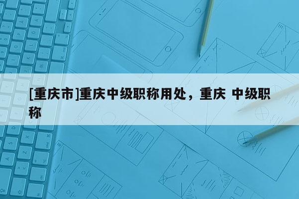 [重慶市]重慶中級(jí)職稱用處，重慶 中級(jí)職稱
