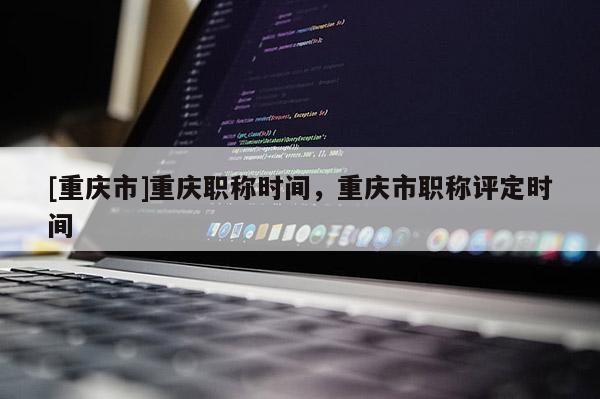 [重慶市]重慶職稱時(shí)間，重慶市職稱評(píng)定時(shí)間