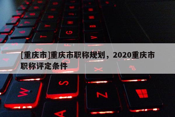 [重慶市]重慶市職稱規(guī)劃，2020重慶市職稱評(píng)定條件