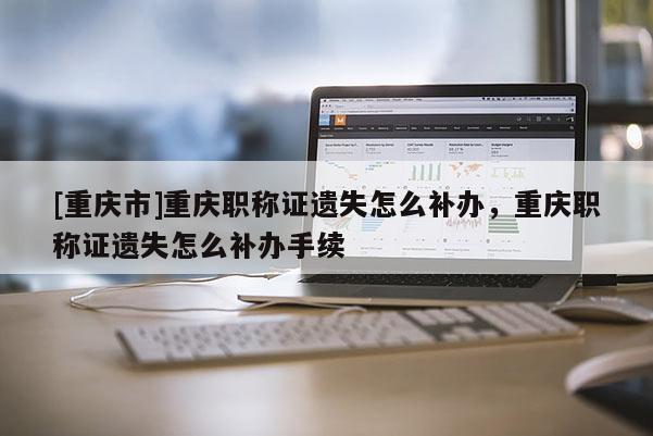 [重慶市]重慶職稱證遺失怎么補(bǔ)辦，重慶職稱證遺失怎么補(bǔ)辦手續(xù)