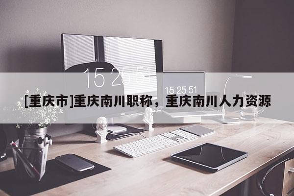 [重慶市]重慶南川職稱，重慶南川人力資源