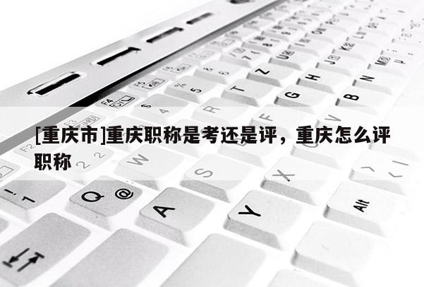 [重慶市]重慶職稱是考還是評，重慶怎么評職稱