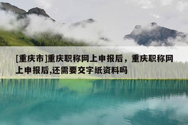 [重慶市]重慶職稱網(wǎng)上申報(bào)后，重慶職稱網(wǎng)上申報(bào)后,還需要交字紙資料嗎