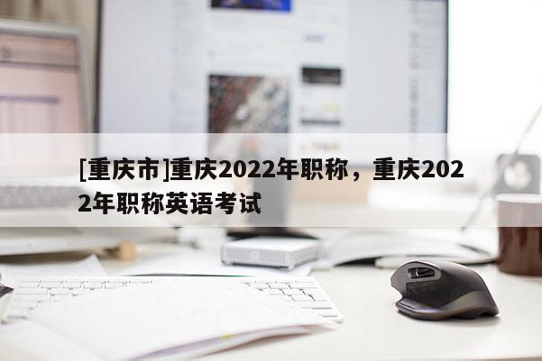[重慶市]重慶2022年職稱，重慶2022年職稱英語(yǔ)考試