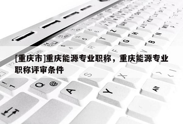 [重慶市]重慶能源專業(yè)職稱，重慶能源專業(yè)職稱評(píng)審條件