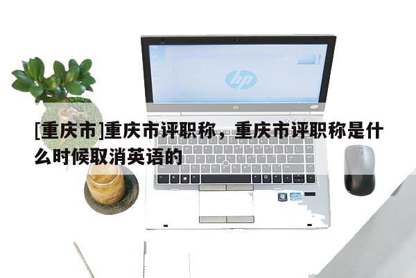 [重慶市]重慶市評職稱，重慶市評職稱是什么時候取消英語的