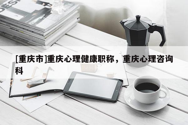[重慶市]重慶心理健康職稱，重慶心理咨詢科