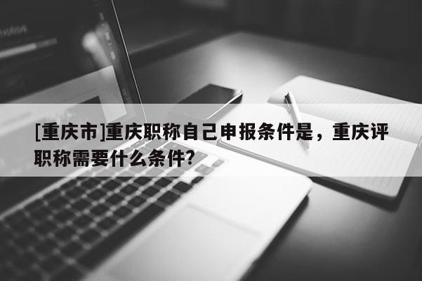 [重慶市]重慶職稱自己申報條件是，重慶評職稱需要什么條件?