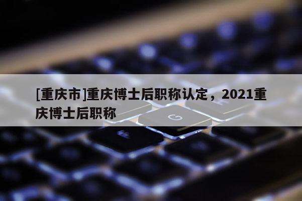 [重慶市]重慶博士后職稱認(rèn)定，2021重慶博士后職稱