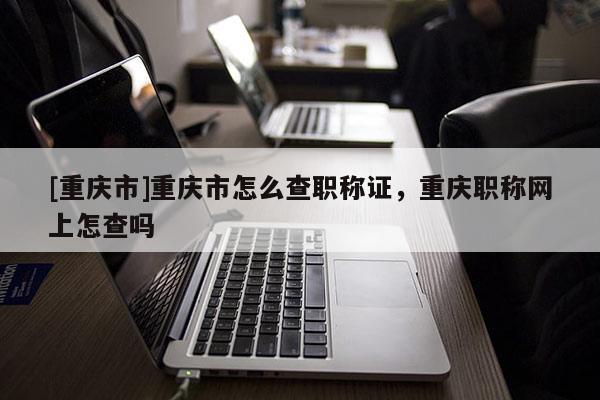 [重慶市]重慶市怎么查職稱證，重慶職稱網(wǎng)上怎查嗎
