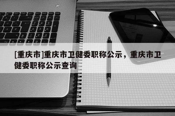 [重慶市]重慶市衛(wèi)健委職稱公示，重慶市衛(wèi)健委職稱公示查詢