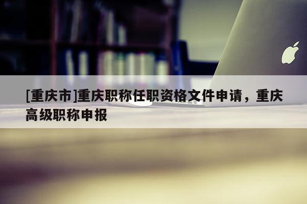 [重慶市]重慶職稱任職資格文件申請，重慶高級職稱申報(bào)