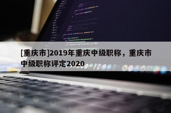 [重慶市]2019年重慶中級(jí)職稱，重慶市中級(jí)職稱評(píng)定2020