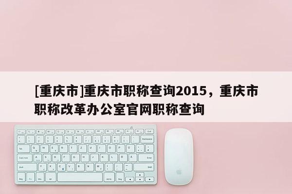 [重慶市]重慶市職稱查詢2015，重慶市職稱改革辦公室官網(wǎng)職稱查詢