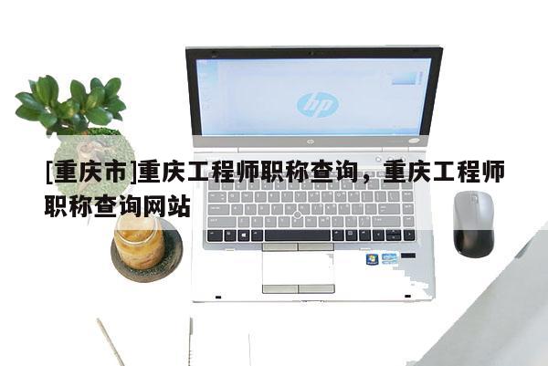 [重慶市]重慶工程師職稱查詢，重慶工程師職稱查詢網(wǎng)站