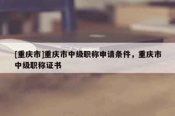 [重慶市]重慶市中級(jí)職稱申請(qǐng)條件，重慶市中級(jí)職稱證書