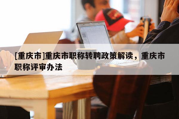 [重慶市]重慶市職稱轉(zhuǎn)聘政策解讀，重慶市職稱評審辦法