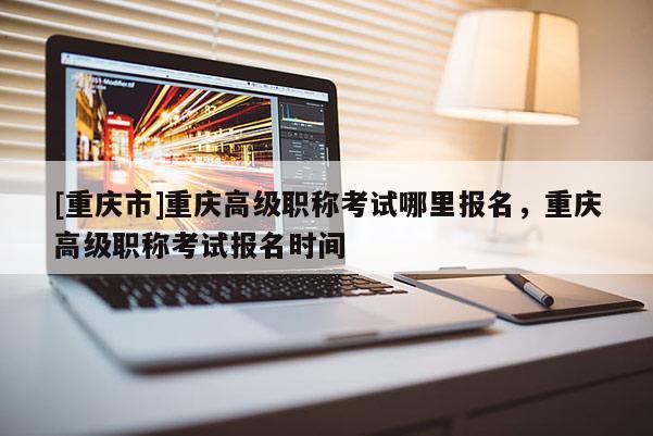 [重慶市]重慶高級職稱考試哪里報名，重慶高級職稱考試報名時間