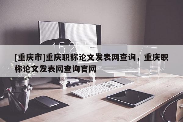 [重慶市]重慶職稱論文發(fā)表網查詢，重慶職稱論文發(fā)表網查詢官網