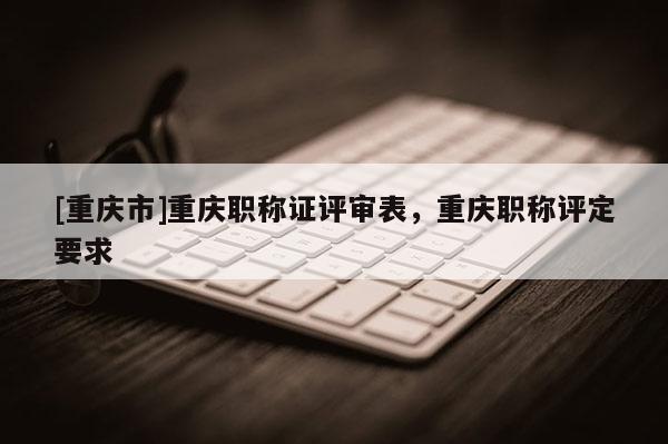 [重慶市]重慶職稱證評(píng)審表，重慶職稱評(píng)定要求