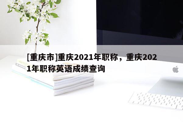 [重慶市]重慶2021年職稱，重慶2021年職稱英語成績查詢