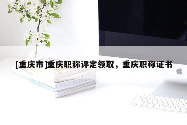 [重慶市]重慶職稱評定領(lǐng)取，重慶職稱證書