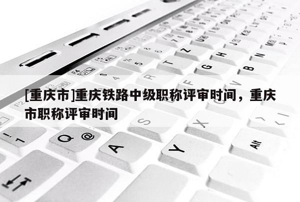 [重慶市]重慶鐵路中級職稱評審時間，重慶市職稱評審時間
