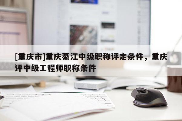 [重慶市]重慶綦江中級(jí)職稱評(píng)定條件，重慶評(píng)中級(jí)工程師職稱條件