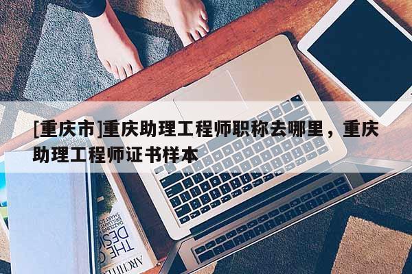 [重慶市]重慶助理工程師職稱去哪里，重慶助理工程師證書樣本