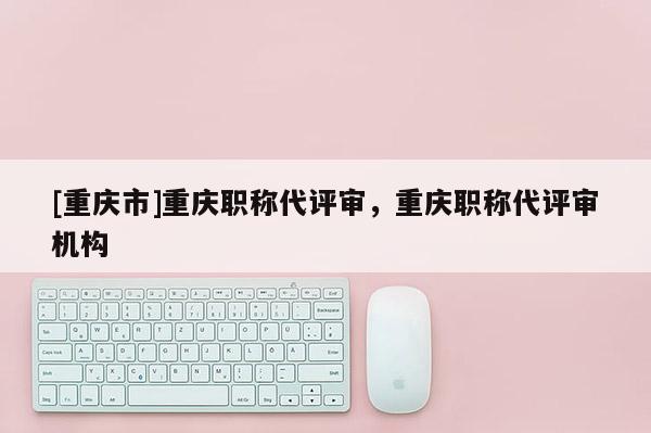 [重慶市]重慶職稱代評審，重慶職稱代評審機(jī)構(gòu)