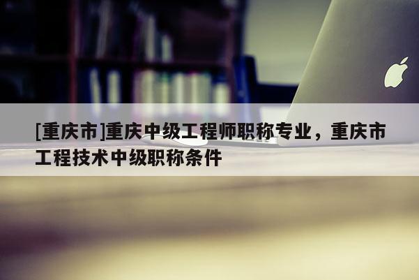 [重慶市]重慶中級(jí)工程師職稱專業(yè)，重慶市工程技術(shù)中級(jí)職稱條件