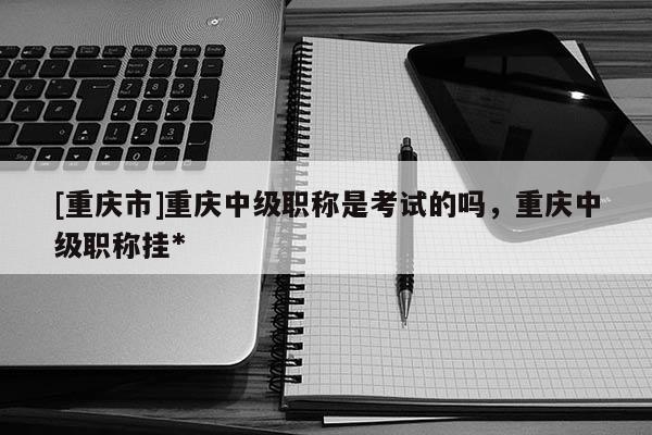[重慶市]重慶中級職稱是考試的嗎，重慶中級職稱掛*
