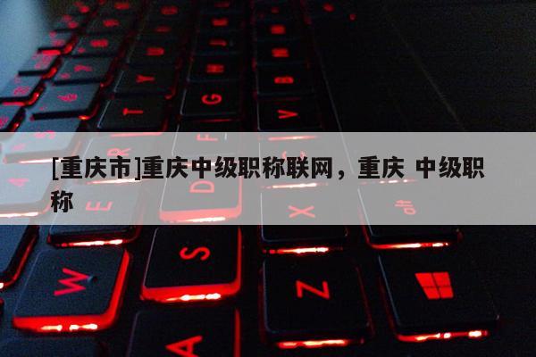 [重慶市]重慶中級職稱聯(lián)網(wǎng)，重慶 中級職稱