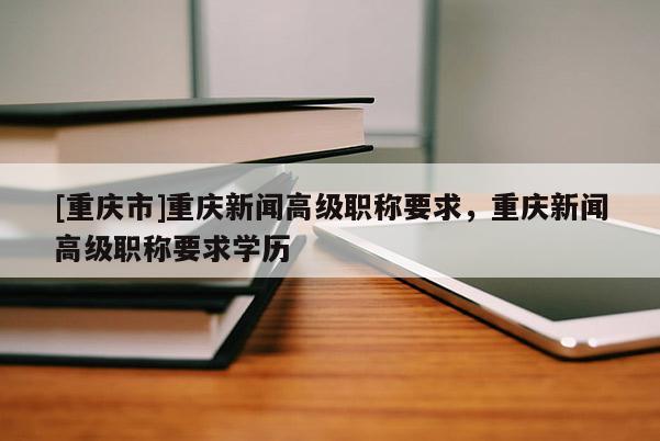 [重慶市]重慶新聞高級職稱要求，重慶新聞高級職稱要求學(xué)歷