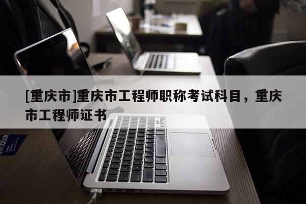 [重慶市]重慶市工程師職稱考試科目，重慶市工程師證書(shū)