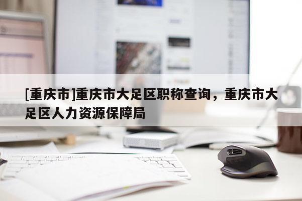 [重慶市]重慶市大足區(qū)職稱查詢，重慶市大足區(qū)人力資源保障局