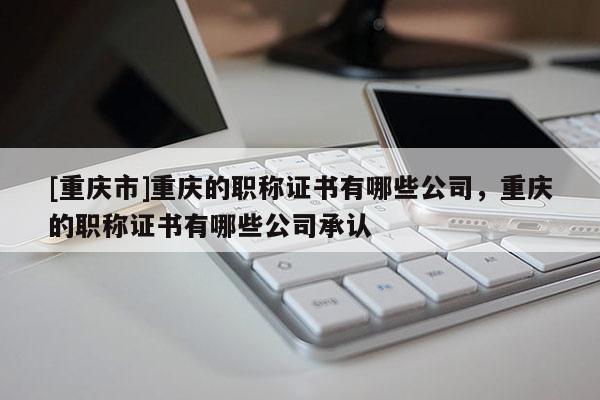 [重慶市]重慶的職稱證書有哪些公司，重慶的職稱證書有哪些公司承認(rèn)