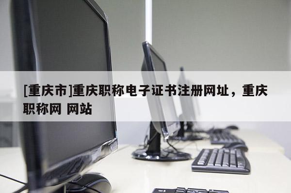 [重慶市]重慶職稱(chēng)電子證書(shū)注冊(cè)網(wǎng)址，重慶職稱(chēng)網(wǎng) 網(wǎng)站