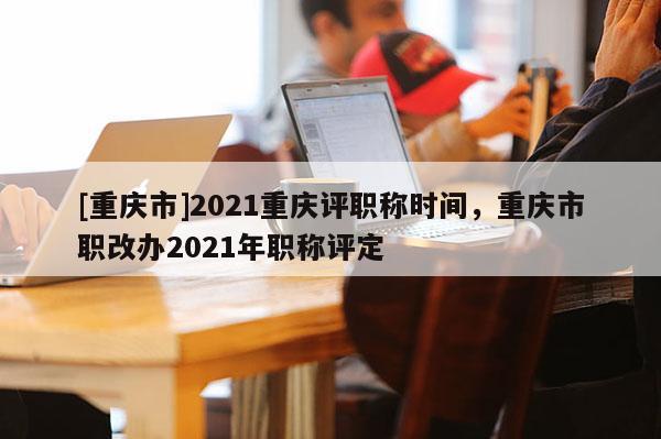 [重慶市]2021重慶評(píng)職稱時(shí)間，重慶市職改辦2021年職稱評(píng)定