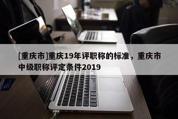 [重慶市]重慶19年評(píng)職稱的標(biāo)準(zhǔn)，重慶市中級(jí)職稱評(píng)定條件2019