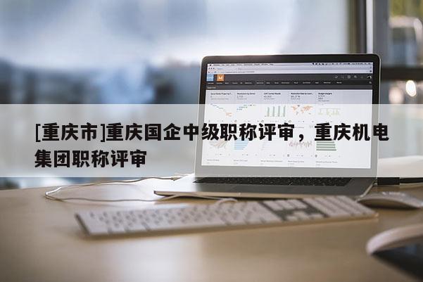 [重慶市]重慶國企中級職稱評審，重慶機(jī)電集團(tuán)職稱評審