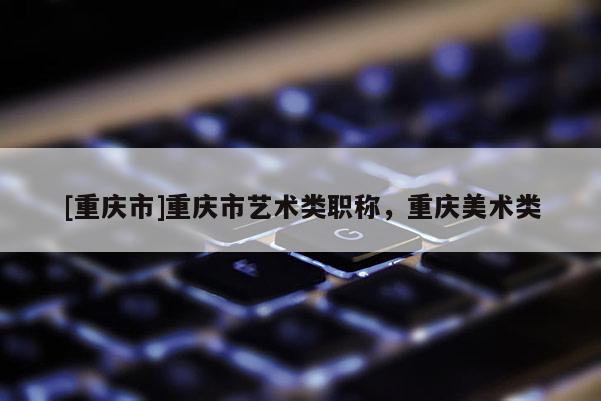 [重慶市]重慶市藝術類職稱，重慶美術類